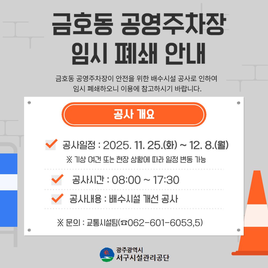 금호동 공영주차장 임시 폐쇄 안내 금호동 공영주차장이 안전을 위한 배수시설 공사로 인하여 폐쇄하오니 이용에 참고하시기 바랍니다. 공사 개요 공사일정 : 2025.11.25.(화)~12.8.(월) 공사기간 :08:00~17:30 공사내용 : 배수시설 개선 공사 *문의:교통시설팀(062-601-6053,5) 광주광역시 서구시설관리공단