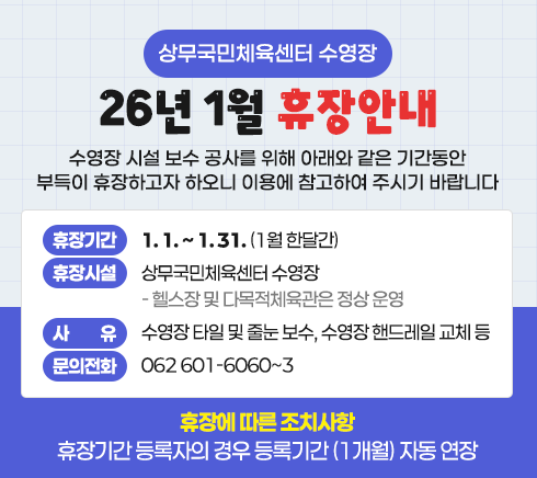 <span class="IR">상무국민체육센터 수영장 26년 1월 휴장안내수영장 시설 보수 공사를 위해 아래와 같은 기간동안 부득이 휴장하고자 하오니 이용에 참고하여 주시기 바랍니다○ 휴장기간 : 1. 1. ~ 1. 31. (1월 한달간)○ 휴장시설 : 상무국민체육센터 수영장  - 헬스장 및 다목적체육관은 정상 운영○ 사 유 : 수영장 타일 및 줄눈 보수, 수영장 핸드레일 교체 등○ 휴장에 따른 조치사항  - 휴장기간 등록자의 경우 등록기간 (1개월) 자동 연장-문의전화 : 062 601-6060~3</span>