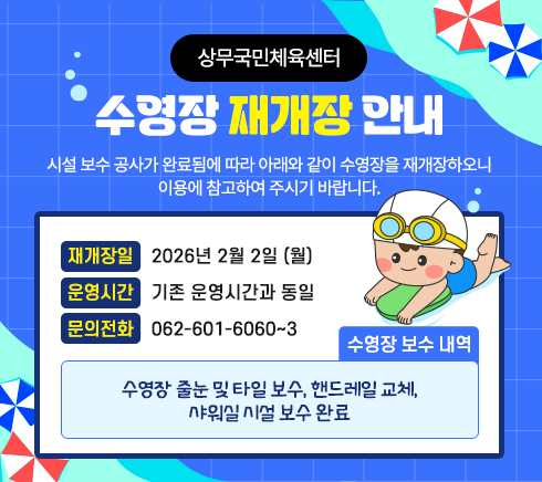 <span class="IR">상무국민체육센터 수영장 재개장 안내시설 보수 공사가 완료됨에 따라 아래와 같이 수영장을 재개장하오니이용에 참고하여 주시기 바랍니다.- 재개장일: 2026년 2월 2일 (월)- 운영시간 : 기존 운영시간과 동일- 수영장 보수 내역 : 수영장 줄눈 및 타일 보수, 핸드레일 교체, 샤워실 시설 보수 완료- 문의전화 : 062-601-6060~3</span>