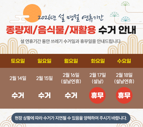 2026년 설 연휴기간.종량제 / 음식물 / 재활용 수거 안내.설 연휴기간 동안 쓰레기 수거일과 휴무일을 안내드립니다.- 수거 : 2/14(토), 2/15(일), 2/16(월)(설날연휴)- 휴무 : 2/17(화)(설날), 2/18(수)(설날연휴)※ 현장 상황에 따라 수거가 지연될 수 있음을 양해하여 주시기 바랍니다.