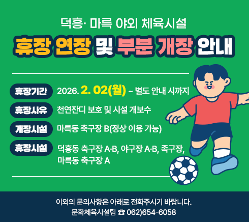 덕흥· 마륵 야외 체육시설 휴장 연장 및 부분 개장을 안내.휴장 기간 : 2026. 2. 02(월) ~ 별도 안내 시까지.휴장 사유 : 천연잔디 보호 및 시설 개보수.개장 시설 : 마륵동 축구장 B(정상 이용 가능).휴장 시설 : 덕흥동 축구장 A·B, 야구장 A·B, 족구장, 마륵동 축구장 A.이외의 문의사항은 아래로 전화주시기 바랍니다.문화체육시설팀 ☎ 062)654-6058