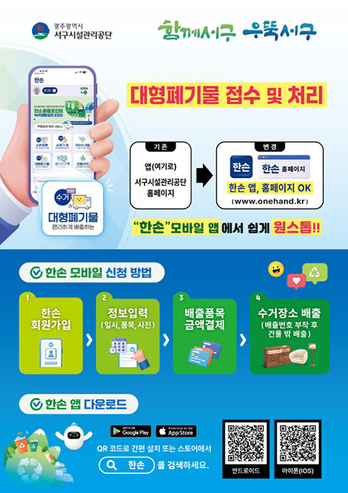광주광역시 서구시설관리공단 함께서구 우뚝서구.2025년 2월부터 대형폐기물 접수 및 처리 편리해집니다.기존 : 앱(여기로)/서구시설관리공단 홈페이지 → 변경 : 한손 앱, 한손 홈페이지 OK (www.onehand.kr)'한손' 모바일 앱 에서 쉽게 원스톱!!○ 한손 모바일 신청 방법1. 한손 회원가입2. 정보입력(일시, 품목, 사진)3. 배출품목 금액결제4. 수거장소 배출 (배출번호 부착 후 건물 밖 배출)○ 한손 앱 다운로드- QR코드로 간편 설치 또는 스토어에서 한손을 검색하세요.안드로이드 QR코드 이미지(구글플레이 한손 앱)아이폰(IOS) QR코드 이미지(앱스토어 한손 앱)
