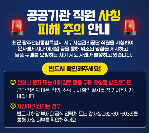 공공기관 직원 사칭 피해 주의 안내최근 광주광역시 서구시설관리공단 직원을 사칭하여 문자메세지나 이메일 등을 통해위조된 명함을 제시하고 물품 구매를 요청하는 사기 시도 사례가 발생하고 있습니다.반드시 확인해주세요!✔ 전화나 문자 또는 이메일로 물품 구매 요청을 받으셨다면→ 공단 직원의 이름, 직위, 소속 부서 확인 절차를 꼭 거쳐주시기 바랍니다.✔ 사칭이 의심되는 경우→ 반드시 해당 부서의 공식 연락처 또는 감사실(062-601-6033)를 통해 사실 여부를 확인해주세요.