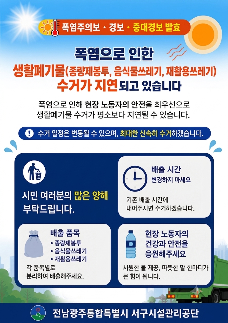 폭염주의보 · 경보 · 중대경보 발효폭염으로 인한 생활폐기물(종량제봉투, 음식물쓰레기, 재활용쓰레기) 수거가 지연되고 있습니다.폭염으로 인해 현장 근로자의 안전을 최우선으로 생활폐기물 수거가 평소보다 지연될 수 있습니다. 수거일정은 변동될 수 있으며, 최대한 신속히 수거하겠습니다.시민 여러분의 많은 양해 부탁드립니다.1. 배출시간 변경하지 마세요- 기존 배출 시간에 내어주시면 수거하겠습니다.2. 배출품목(종량제봉투,음식물쓰레기,재활용쓰레기)- 각 품목별로 분리하여 배출해주세요.3. 현장 근로자의 건강과 안전을 응원해주세요.- 시원한 물 제공, 따뜻한 말 한마디가 큰 힘이 됩니다.전남광주통합특별시 서구시설관리공단