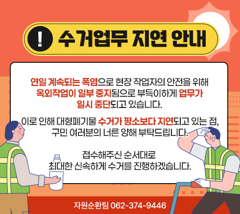연일 계속되는 폭염으로 현장 작업자의 안전을 위해 옥외작업이 일부 중지됨으로 부득이하게 업무가 일시 중단되고 있습니다.이로 인해 대형폐기물 수거가 평소보다 지연되고 있는 점, 구민 여러분의 너른 양해 부탁드립니다.접수해주신 순서대로 최대한 신속하게 수거를 진행하겠습니다.자원순환팀 062-374-9446