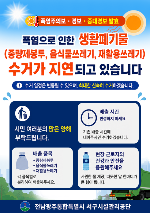 폭염주의보 · 경보 · 중대경보 발효폭염으로 인한 생활폐기물(종량제봉투, 음식물쓰레기, 재활용쓰레기) 수거가 지연되고 있습니다.폭염으로 인해 현장 근로자의 안전을 최우선으로 생활폐기물 수거가 평소보다 지연될 수 있습니다. 수거일정은 변동될 수 있으며, 최대한 신속히 수거하겠습니다.시민 여러분의 많은 양해 부탁드립니다.1. 배출시간 변경하지 마세요- 기존 배출 시간에 내어주시면 수거하겠습니다.2. 배출품목(종량제봉투,음식물쓰레기,재활용쓰레기)- 각 품목별로 분리하여 배출해주세요.3. 현장 근로자의 건강과 안전을 응원해주세요.- 시원한 물 제공, 따뜻한 말 한마디가 큰 힘이 됩니다.전남광주통합특별시 서구시설관리공단