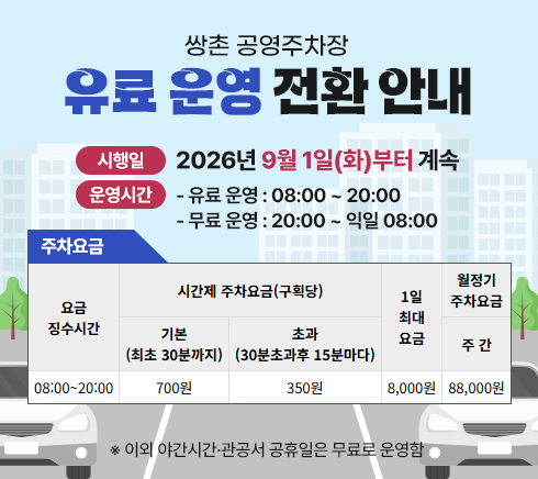 쌍촌 공영주차장 유료 운영 전환 안내○ 시행일:  2026년 9월 1일(화)부터 계속○ 운영시간- 유료 운영 : 08:00 ~ 20:00- 무료 운영 : 20:00 ~ 익일 08:00○ 주차요금요금징수시간 : 08:00~20:00시간제 주차요금(구획당) ㄴ기본(최초 30분까지) 700원  ㄴ 초과(30분초과후 15분마다) 350원1일 최대요금 : 8,000원월정기 주차요금 ㄴ 주간 : 88,000원※ 이외 야간시간·관공서공휴일은 무료운영로 운영함