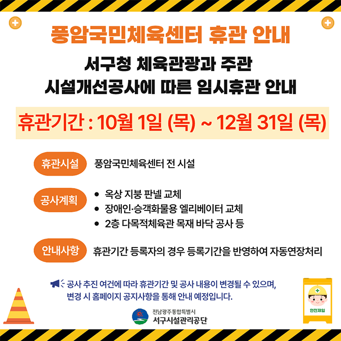 풍암국민체육센터 휴관 안내서구청 체육관광과 주관 시설개선공사에 따른 임시휴관 안내휴관시설 : 풍암국민체육센터 전 시설공사계획ㄴ 옥상 지붕 판넬 교체ㄴ 장애인·승객화물용 엘리베이터 교체ㄴ 2층 다목적체육관 목재 바닥 공사 등안내사항 : 휴관기간 등록자의 경우 등록기간을 반영하여 자동연장처리공사추진 여건에 따라 휴관기간 및 공사 내용이 변경될 수 있으며, 변경 시 홈페이지 공지사항을 통해 안내 예정입니다.-전남광주통합특별시 서구시설관리공단-
