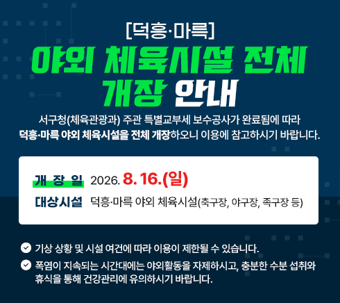 덕흥·마륵 야외 체육시설 전체 개장 안내서구청(체육관광과) 주관 특별교부세 보수공사가 완료됨에 따라덕흥·마륵 야외 체육시설을 전체 개장하오니 이용에 참고하시기 바랍니다.▶ 개 장 일 : 2026. 8. 16.(일)▶ 대상시설 : 덕흥·마륵 야외 체육시설(축구장, 야구장, 족구장 등)※ 기상 상황 및 시설 여건에 따라 이용이 제한될 수 있습니다.※ 폭염이 지속되는 시간대에는 야외활동을 자제하시고, 충분한 수분 섭취와 휴식을 통해 건강관리에 유의하시기 바랍니다.