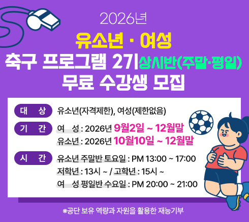 2026년  유소년· 여성 축구 프로그램 여름방학 특별반(주말·평일) 무료 수강생 모집대상 유소년((자격제한), 여성(제한없음)기간  여   성 : 2026년  9월2일 ~ 12월말        유소년 : 2026년 10월10일 ~ 12월말시간  유소년 주말반 토요일 : PM 13:00 ~ 17:00        저학년 : 13시 ~ 고학년 15시 ~        여   성 평일반 수요일 : PM 20:00 ~ 21:00       ※ 공단 보유 역량과 자원을 활용한 재능기부