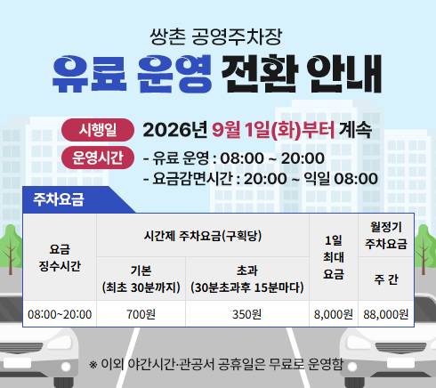 쌍촌 공영주차장 유료 운영 전환 안내○ 시행일:  2026년 9월 1일(화)부터 계속○ 운영시간- 유료 운영 : 08:00 ~ 20:00- 무료 운영 : 20:00 ~ 익일 08:00○ 주차요금요금징수시간 : 08:00~20:00시간제 주차요금(구획당) ㄴ기본(최초 30분까지) 700원  ㄴ 초과(30분초과후 15분마다) 350원1일 최대요금 : 8,000원월정기 주차요금 ㄴ 주간 : 88,000원※ 이외 야간시간·관공서공휴일은 무료운영로 운영함