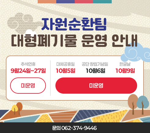 자원순환팀 대형폐기물 운영 안내9월24일~9월27일(추석연휴) - 미운영10월5일(대체공휴일), 10월6일(공단 창립기념일), 10월9일(한글날) - 미운영문의 062-374-9446