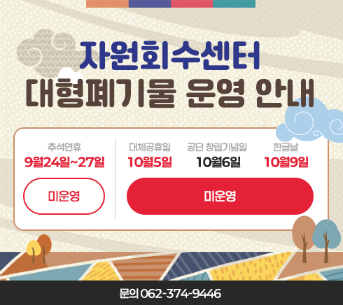 자원순환팀 대형폐기물 운영 안내9월24일~9월27일(추석연휴) - 미운영10월5일(대체공휴일), 10월6일(공단 창립기념일), 10월9일(한글날) - 미운영문의 062-374-9446
