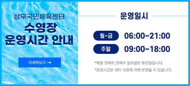 상무국민체육센터 수영장 운영시간 안내 자세히보기 -> 운영일시 -월~금 06:00~21:00 -주말 09:00~18:00  * 매월 첫째주, 셋째주 일요일은 휴관일입니다. * 운영시간은 센터 사정에 의해 변경될 수 있습니다.