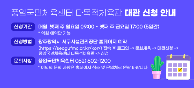 풍암국민체육센터 다목적체육관 대관 신청 안내 ○ 신청기간 : 매월  넷째 주 월요일 09:00 ~ 넷째 주 금요일 17:00 (5일간) * 익월 예약만 가능   ○ 신청방법 : 광주광역시 서구시설관리공단 홈페이지 예약 (https://seogufmc.or.kr/kor/) 접속 후 로그인 -> 문화체육 -> 대관신청 ->풍암국민체육센터 다목적체육관 -> 신청  ○ 문의사항 : 풍암국민체육센터 062) 654-6058* 이외의 문의 사항은 홈페이지 참조 및 문의처로 연락 바랍니다.