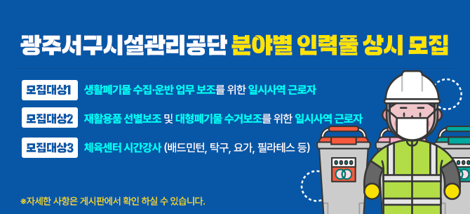 광주서구시설관리공단 분야별 인력풀 상시 모집모집대상 1 : 생활폐기물 수집·운반 업무 보조를 위한 일시사역 근로자모집대상 2 : 재활용품 선별보조 및 대형폐기물 수거보조를 위한 일시사역 근로자모집대상 3 : 체육센터 시간강사 (배드민턴, 탁구, 요가, 필라테스 등)자세한 사항은 게시판에서 확인 하실 수 있습니다.