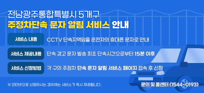 [광주광역시 5개구 주정차단속 문자 알림 서비스 안내]ㆍ 서비스 내용 : CCTV 단속지역임을 운전자의 휴대폰 문자로 안내ㆍ 서비스 제공내용 : 단속 경고 문자 발송, 최초 단속시간으로부터 15분 이후ㆍ 서비스 신청방법 : 각 구의 주정차 단속 문자 알림 서비스 페이지 접속 후 신청 ※ 인터넷으로 신청하시는 경우에는 서비스가 즉시 제공됩니다. ※ 문의 및 콜센터 (☎ 1544-0193)